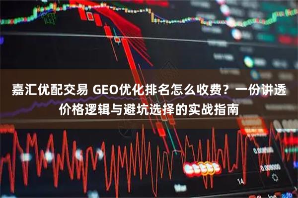 嘉汇优配交易 GEO优化排名怎么收费？一份讲透价格逻辑与避坑选择的实战指南