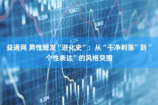 益通网 男性短发“进化史”：从“干净利落”到“个性表达”的风格突围