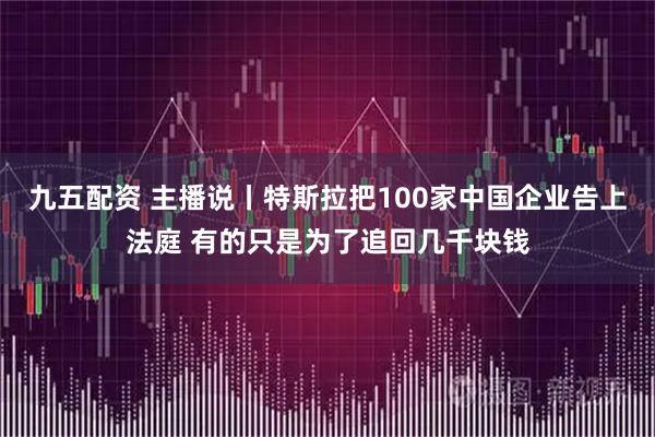 九五配资 主播说丨特斯拉把100家中国企业告上法庭 有的只是为了追回几千块钱
