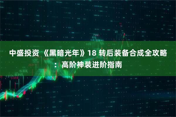 中盛投资 《黑暗光年》18 转后装备合成全攻略：高阶神装进阶指南