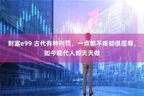 财富e99 古代有种刑罚，一点都不疼却很屈辱，如今现代人却天天做