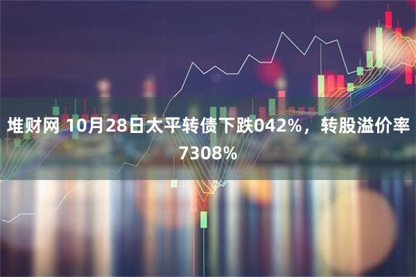 堆财网 10月28日太平转债下跌042%，转股溢价率7308%
