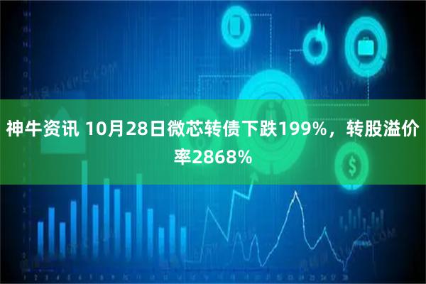 神牛资讯 10月28日微芯转债下跌199%，转股溢价率2868%