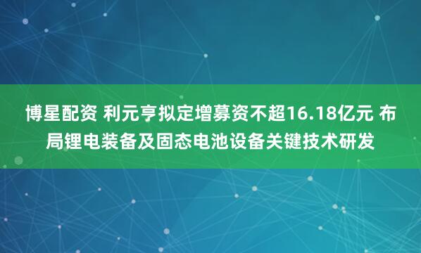 博星配资 利元亨拟定增募资不超16.18亿元 布局锂电装备及固态电池设备关键技术研发