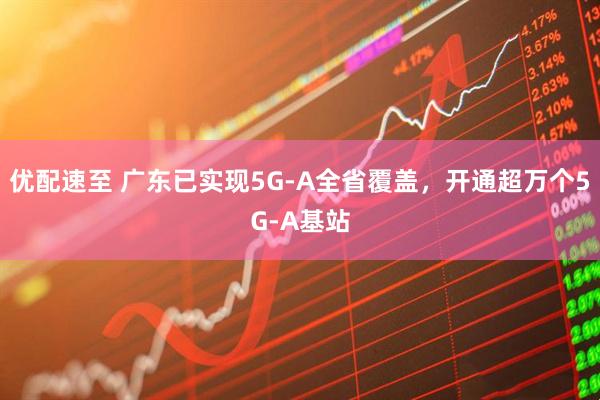 优配速至 广东已实现5G-A全省覆盖，开通超万个5G-A基站
