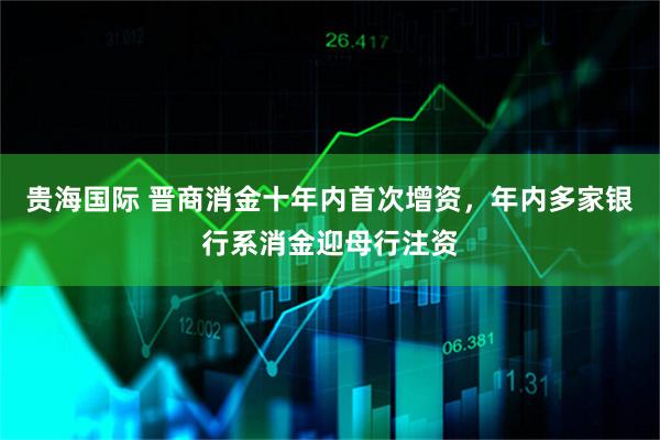 贵海国际 晋商消金十年内首次增资，年内多家银行系消金迎母行注资