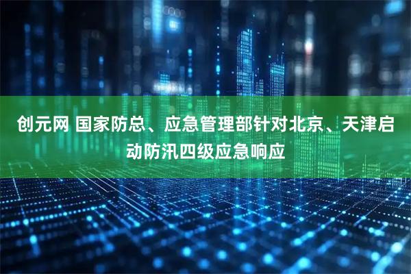 创元网 国家防总、应急管理部针对北京、天津启动防汛四级应急响应
