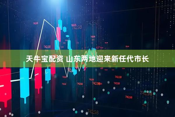 天牛宝配资 山东两地迎来新任代市长