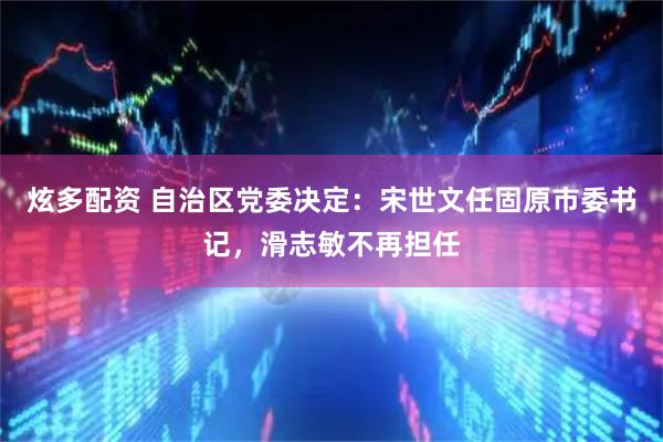 炫多配资 自治区党委决定：宋世文任固原市委书记，滑志敏不再担任