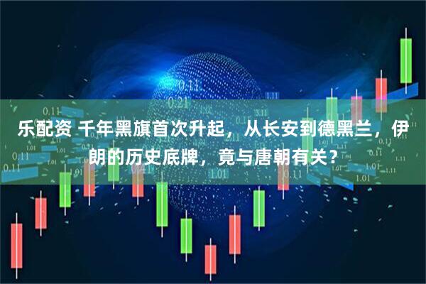 乐配资 千年黑旗首次升起，从长安到德黑兰，伊朗的历史底牌，竟与唐朝有关？