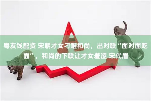 粤友钱配资 宋朝才女刁难和尚，出对联“面对面吃面”，和尚的下联让才女羞涩 宋代眉