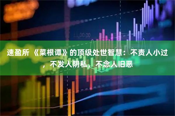 速盈所 《菜根谭》的顶级处世智慧：不责人小过，不发人阴私，不念人旧恶