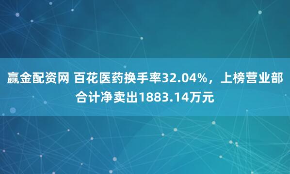赢金配资网 百花医药换手率32.04%，上榜营业部合计净卖出1883.14万元